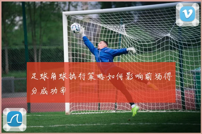 足球角球执行策略如何影响前场得分成功率