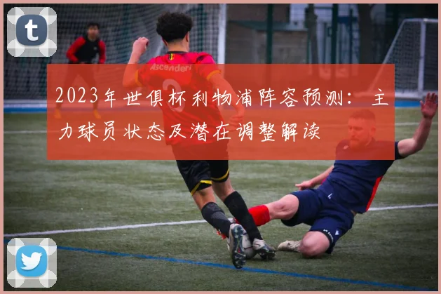 2023年世俱杯利物浦阵容预测:主力球员状态及潜在调整解读