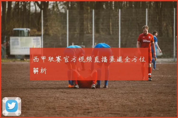 西甲联赛官方视频直播渠道全方位解析